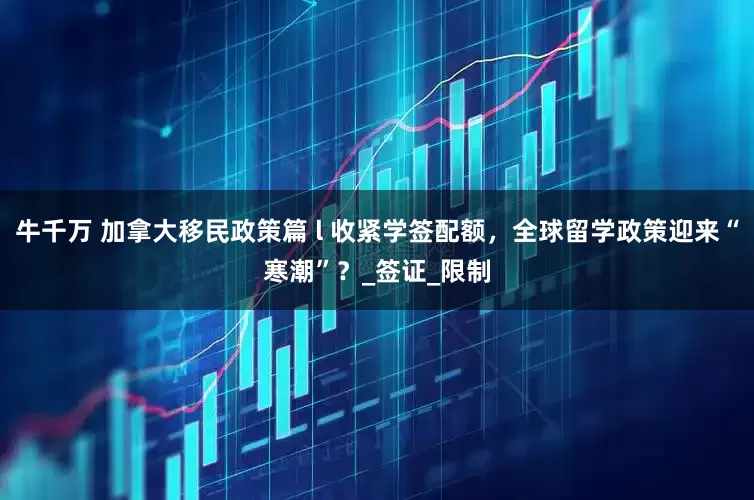 牛千万 加拿大移民政策篇 l 收紧学签配额，全球留学政策迎来“寒潮”？_签证_限制