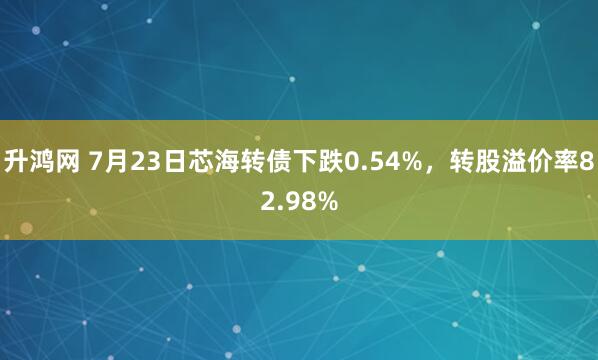 升鸿网 7月23日芯海转债下跌0.54%，转股溢价率82.98%