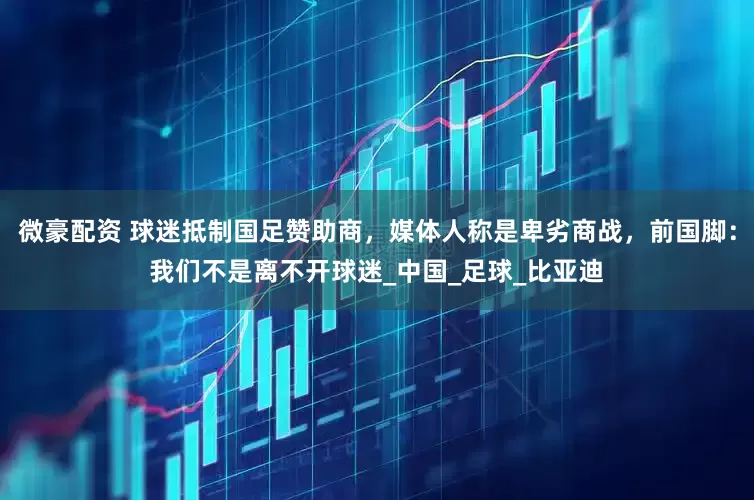 微豪配资 球迷抵制国足赞助商，媒体人称是卑劣商战，前国脚：我们不是离不开球迷_中国_足球_比亚迪