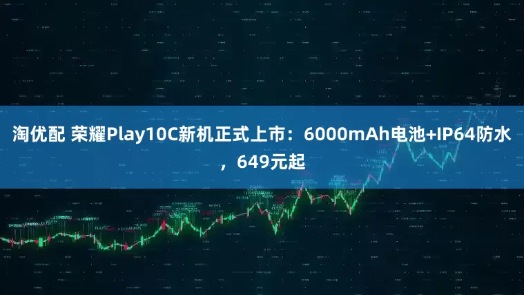 淘优配 荣耀Play10C新机正式上市：6000mAh电池+IP64防水，649元起