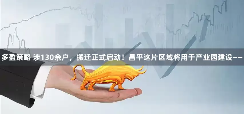 多盈策略 涉130余户，搬迁正式启动！昌平这片区域将用于产业园建设——