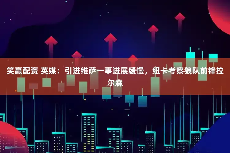 笑赢配资 英媒：引进维萨一事进展缓慢，纽卡考察狼队前锋拉尔森