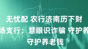 无忧配 农行济南历下财智广场支行：慧眼识诈骗 守护养老钱