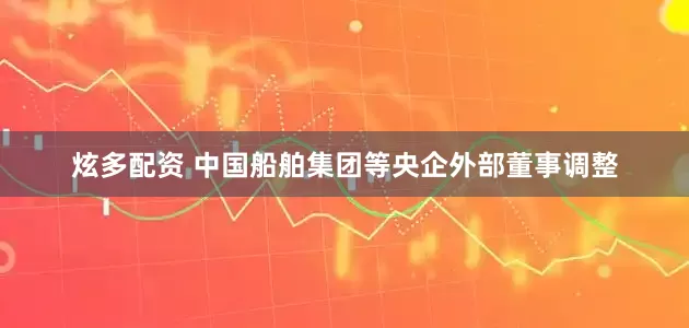 炫多配资 中国船舶集团等央企外部董事调整