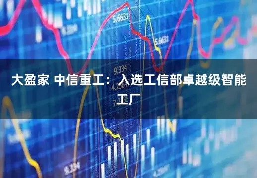 大盈家 中信重工：入选工信部卓越级智能工厂