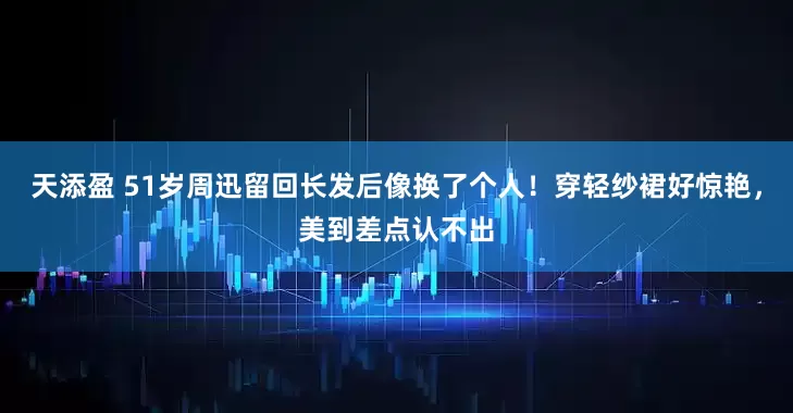 天添盈 51岁周迅留回长发后像换了个人！穿轻纱裙好惊艳，美到差点认不出