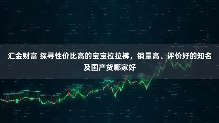 汇金财富 探寻性价比高的宝宝拉拉裤，销量高、评价好的知名及国产货哪家好