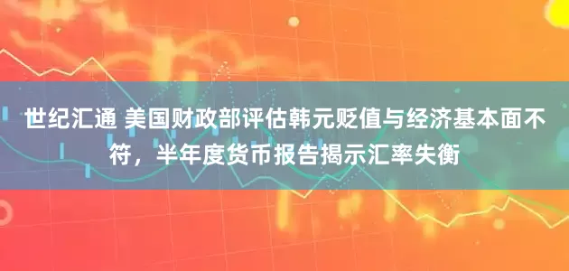 世纪汇通 美国财政部评估韩元贬值与经济基本面不符，半年度货币报告揭示汇率失衡