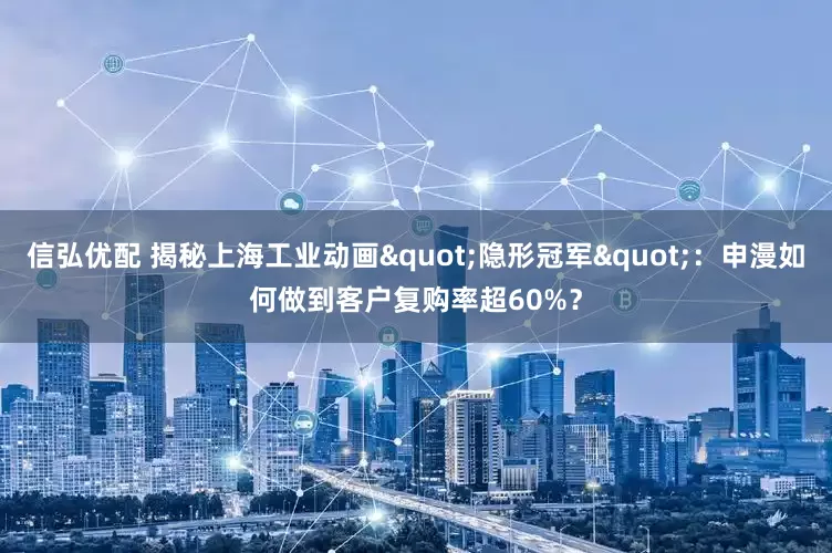 信弘优配 揭秘上海工业动画"隐形冠军"：申漫如何做到客户复购率超60%？