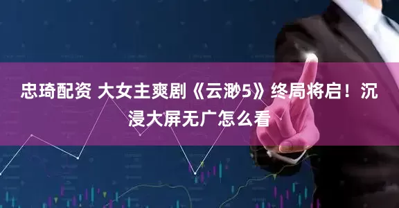 忠琦配资 大女主爽剧《云渺5》终局将启！沉浸大屏无广怎么看