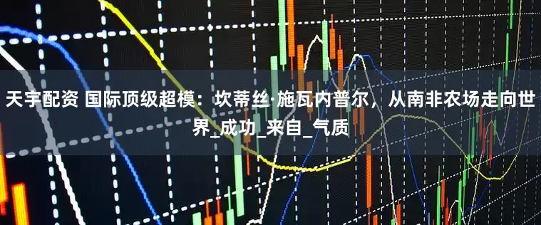 天宇配资 国际顶级超模：坎蒂丝·施瓦内普尔，从南非农场走向世界_成功_来自_气质