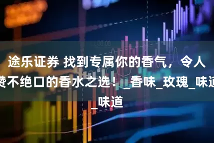 途乐证券 找到专属你的香气,令人赞不绝口的香水之选!_香味_玫瑰_味道