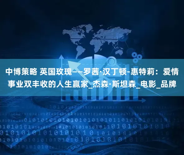 中博策略 英国玫瑰——罗茜·汉丁顿-惠特莉:爱情事业双丰收的人生赢家_杰森·斯坦森_电影_品牌