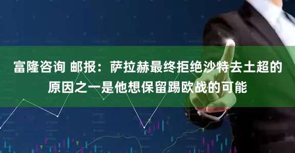 富隆咨询 邮报：萨拉赫最终拒绝沙特去土超的原因之一是他想保留踢欧战的可能