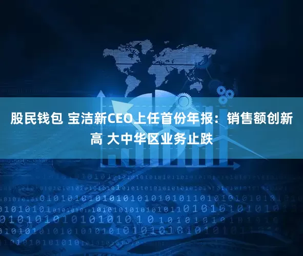 股民钱包 宝洁新CEO上任首份年报：销售额创新高 大中华区业务止跌