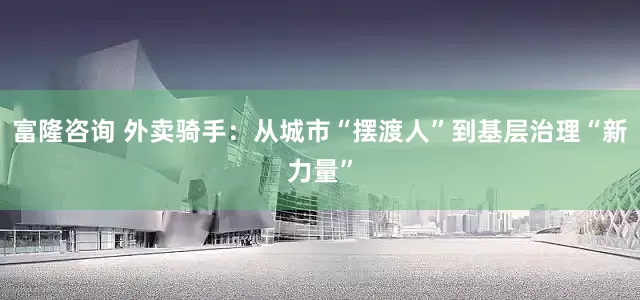 富隆咨询 外卖骑手：从城市“摆渡人”到基层治理“新力量”